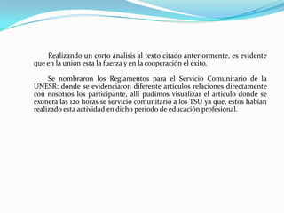 Equipo # 3Tema: Leyes que regulan el Servicio Comunitario	Esta exposición fue muy educativa ya que mas allá del marco teórico las expositoras fueron bien directa y concretas con sus laminas de apoyo, donde en pocos dibujos explicaron el concepto de las leyes, como son aplicadas en Venezuela, en sus estados y municipios con la finalidad de dar a conocer que de forma directa nuestro país esta adoptando esta doctrina por llamarlo de alguna forma,  dicho en otras palabras, nosotros los estudiantes de UNESR y como participantes somos los mas idóneos para  cumplir y hacer cumplir con estas leyes.	Es importante resaltar que los principios y valores de cada Venezolano están estrechamente ligados  con el cumplimiento del Servicio Comunitario, la solidaridad, igualdad, cooperación, respeto, libertad entre otras.