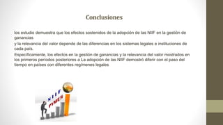 Conclusiones
los estudio demuestra que los efectos sostenidos de la adopción de las NIIF en la gestión de
ganancias
y la relevancia del valor depende de las diferencias en los sistemas legales e instituciones de
cada país.
Específicamente, los efectos en la gestión de ganancias y la relevancia del valor mostrados en
los primeros períodos posteriores a La adopción de las NIIF demostró diferir con el paso del
tiempo en países con diferentes regímenes legales
 