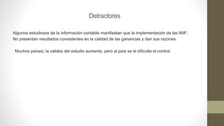 Detractores
Algunos estudiosos de la información contable manifiestan que la implementación de las NIIF;
No presentan resultados consistentes en la calidad de las ganancias y dan sus razones.
Muchos países; la validez del estudio aumenta, pero al país se le dificulta el control.
 