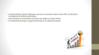  Al existir políticas internas diferentes y aunque se encuentren bajo el marco NIIF, se dificulta la
convergencia de políticas particulares.
 Estos estudios se recomiendan en países que tengan en mismo idioma
 El medioambiente juega un papel fundamental en la calidad del estudio
 