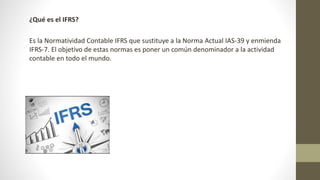¿Qué es el IFRS?
Es la Normatividad Contable IFRS que sustituye a la Norma Actual IAS-39 y enmienda
IFRS-7. El objetivo de estas normas es poner un común denominador a la actividad
contable en todo el mundo.
 