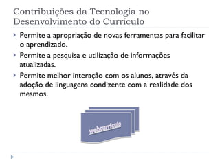 Contribuições da Tecnologia no Desenvolvimento do Currículo Permite a apropriação de novas ferramentas para facilitar o aprendizado. Permite a pesquisa e utilização de informações atualizadas. Permite melhor interação com os alunos, através da adoção de linguagens condizente com a realidade dos mesmos. 