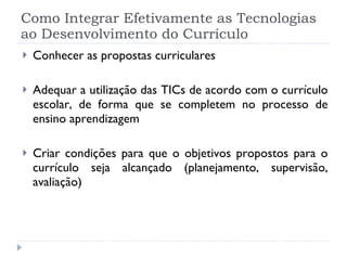 Como Integrar Efetivamente as Tecnologias ao Desenvolvimento do Currículo Conhecer as propostas curriculares Adequar a utilização das TICs de acordo com o currículo escolar, de forma que se completem no processo de ensino aprendizagem Criar condições para que o objetivos propostos para o currículo seja alcançado (planejamento, supervisão, avaliação) 
