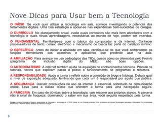 Nove Dicas para Usar bem a Tecnologia O INÍCIO   Se você quer utilizar a tecnologia em sala, comece investigando o potencial das ferramentas digitais. Uma boa estratégia é apoiar-se nas experiências bem-sucedidas de colegas. O CURRÍCULO   No planejamento anual, avalie quais conteúdos são mais bem abordados com a tecnologia e quais novas aprendizagens, necessárias ao mundo de hoje, podem ser inseridas. O FUNDAMENTAL   Familiarize-se com o básico do computador e da internet. Conhecer processadores de texto, correio eletrônico e mecanismo de busca faz parte do cardápio mínimo. O ESPECÍFICO   Antes de iniciar a atividade em sala, certifique-se de que você compreende as funções elementares dos aparelhos e aplicativos que pretende usar na aula. A AMPLIAÇÃO   Para avançar no uso pedagógico das TICs, cursos como os oferecidos pelo Proinfo (programa de inclusão digital do MEC) são boas opções.  O AUTODIDATISMO   A internet também ajuda na aquisição de conhecimentos técnicos. Procure os tutoriais, textos que explicam passo a passo o funcionamento de programas e recursos.  A RESPONSABILIDADE   Ajude a turma a refletir sobre o conteúdo de blogs e fotologs. Debata qual o nível de exposição adequado, lembrando que cada um é responsável por aquilo que publica. A SEGURANÇA   Discutir precauções no uso da internet é essencial, sobretudo na comunicação online. Leve para a classe textos que orientem a turma para uma navegação segura. A PARCERIA   Em caso de dúvidas sobre a tecnologia, vale recorrer aos próprios alunos. A parceria não é sinal de fraqueza: dominando o saber em sua área, você seguirá respeitado pela turma.  Fontes:  Adriano Canabarro Teixeira, especialista de Educação e tecnologia da UFRGS, Maria de Los Dolores Jimenez Peña, professora de Novas Tecnologias Aplicadas à Educação Da Universidade Mackenzie, e Roberta Bento, diretora da Planeta Educação. 