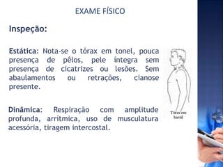 EXAME FÍSICO
Inspeção:
Estática: Nota-se o tórax em tonel, pouca
presença de pêlos, pele íntegra sem
presença de cicatrizes ou lesões. Sem
abaulamentos ou retrações, cianose
presente.
Dinâmica: Respiração com amplitude
profunda, arrítmica, uso de musculatura
acessória, tiragem intercostal.
 