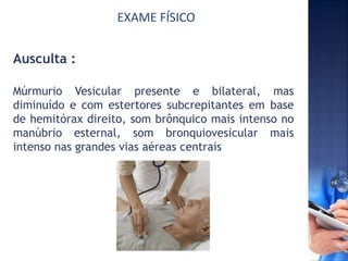 EXAME FÍSICO
Ausculta :
Múrmurio Vesicular presente e bilateral, mas
diminuído e com estertores subcrepitantes em base
de hemitórax direito, som brônquico mais intenso no
manúbrio esternal, som bronquiovesicular mais
intenso nas grandes vias aéreas centrais
 