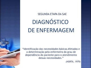 DIAGNÓSTICO
DE ENFERMAGEM
SEGUNDA ETAPA DA SAE
“Identificação das necessidades básicas Afetadas e
a determinação pelo enfermeiro do grau de
dependência do paciente para o atendimento
dessas necessidades.”
(HORTA, 1979)
 
