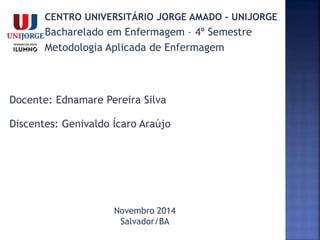 CENTRO UNIVERSITÁRIO JORGE AMADO - UNIJORGE
Bacharelado em Enfermagem – 4º Semestre
Metodologia Aplicada de Enfermagem
Docente: Ednamare Pereira Silva
Discentes: Genivaldo Ícaro Araújo
Novembro 2014
Salvador/BA
 