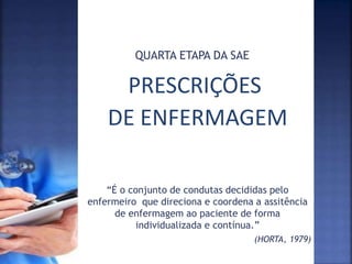 PRESCRIÇÕES
DE ENFERMAGEM
QUARTA ETAPA DA SAE
“É o conjunto de condutas decididas pelo
enfermeiro que direciona e coordena a assitência
de enfermagem ao paciente de forma
individualizada e contínua.”
(HORTA, 1979)
 