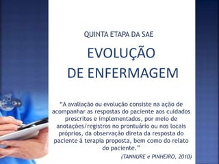 EVOLUÇÃO
DE ENFERMAGEM
QUINTA ETAPA DA SAE
“A avaliação ou evolução consiste na ação de
acompanhar as respostas do paciente aos cuidados
prescritos e implementados, por meio de
anotações/registros no prontuário ou nos locais
próprios, da observação direta da resposta do
paciente à terapia proposta, bem como do relato
do paciente.”
(TANNURE e PINHEIRO, 2010)
 
