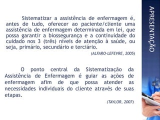 O ponto central da Sistematização da
Assistência de Enfermagem é guiar as ações de
enfermagem afim de que possa atender as
necessidades individuais do cliente através de suas
etapas.
(TAYLOR, 2007)
Sistematizar a assistência de enfermagem é,
antes de tudo, oferecer ao paciente/cliente uma
assistência de enfermagem determinada em lei, que
possa garantir a biossegurança e a continuidade do
cuidado nos 3 (três) níveis de atenção à saúde, ou
seja, primário, secundário e terciário.
(ALFARO-LEFEVRE, 2005)
APRESENTAÇÃO
 