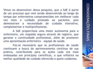 Vimos no desenvolver dessa pesquisa, que a SAE é parte
de um processo que vem sendo desenvolvido ao longo do
tempo por enfermeiros comprometidos em melhorar cada
vez mais o cuidado prestado ao paciente, pois
demonstram a necessidade de cuidado interativo,
complementar e multiprofissional.
A SAE proporciona uma maior autonomia para o
enfermeiro, um respaldo seguro através do registro, que
garante a continuidade profissional, além de promover
uma aproximação enfermeiro – equipe de saúde.
Faz-se necessário que os profissionais de saúde
continuem a busca do aprimoramento contínuo de sua
prática, contribuindo para as ações cada vez mais
embasadas em princípios científicos, o que refletirá na
melhor qualidade de cuidado oferecido a quem cuidamos.
CONSIDERAÇÕESFINAIS
 