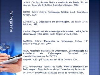 JARVIS. Carolyn; Exame Físico e Avaliação de Saúde. Rio de
Janeiro: Copyright by Editora Guanabara Koogan , 2002.
PORTO, Celmo Celeno. Semiologia Médica. 6.ed. Guanabara
Koogan, 2009.
CARPENITO, L. Diagnóstico em Enfermagem. São Paulo: Artes
Médicas, 1998.
NANDA. Diagnósticos de enfermagem da NANDA: definições e
classificação (2007-2008). Porto Alegre: Artmed, 2007.
BARTHES, Roland. Elementos de Semiologia. Lisboa: 14ª
edição, c1985. p. 103, 2007.
ABEn, Associação Brasileira de Enfermagem. Sistematização da
Assistência de Enfermagem. Disponível em:
<ww.abennacional.org.br/2SITEn/
Arquivos/N.121.pdf> Acessado em 28 de Outubro 2014.
UFG, Universidade Federal de Goiás. Revista Eletrônica de
Enfermagem. Disponível em: <http://www.fen.ufg.br/revista
/v12/n4/v12n4a09.htm> Acessado em 01 de Novembro 2014.
REFERÊNCIAS
 