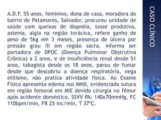 A.D.F, 55 anos, feminino, dona de casa, moradora do
bairro de Patamares, Salvador, procurou unidade de
saúde com queixas de dispnéia, tosse produtiva,
astenia, algia na região torácica, refere ganho de
peso de 5kg em 3 meses, presença de úlcera por
pressão grau III em região sacra, informa ser
portadora de DPOC (Doença Pulmonar Obstrutiva
Crônica) a 2 anos, e de insuficiência renal desde 51
anos, tabagista desde os 18 anos, parou de fumar
desde que descobriu a doença respiratória, nega
etilismo, não pratica atividade física. Ao Exame
Físico apresenta edema nos MMII, evidenciada sutura
em região femoral em MIE devido cirurgia no fêmur
após acidente doméstico. SSVV PA: 140x70mmHg, FC
110bpm/min, FR 25 inc/min, T 37ºC.
CASOCLÍNICO
 