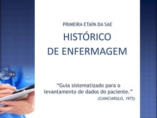 HISTÓRICO
DE ENFERMAGEM
PRIMEIRA ETAPA DA SAE
“Guia sistematizado para o
levantamento de dados do paciente.”
(CIANCIARULO, 1975)
 