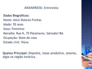 ANAMINESE: Entrevista
Queixa Principal: Dispnéia, tosse produtiva, astenia,
algia na região torácica.
Dados Biográficos:
Nome: Alice Dolores Freitas
Idade: 55 anos
Sexo: Feminino
Moradia: Rua K, 75 Patamares, Salvador/BA
Ocupação: Dona de casa
Estado civil: Viúva
 