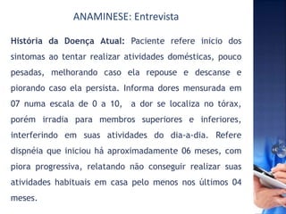 ANAMINESE: Entrevista
História da Doença Atual: Paciente refere inicio dos
sintomas ao tentar realizar atividades domésticas, pouco
pesadas, melhorando caso ela repouse e descanse e
piorando caso ela persista. Informa dores mensurada em
07 numa escala de 0 a 10, a dor se localiza no tórax,
porém irradia para membros superiores e inferiores,
interferindo em suas atividades do dia-a-dia. Refere
dispnéia que iniciou há aproximadamente 06 meses, com
piora progressiva, relatando não conseguir realizar suas
atividades habituais em casa pelo menos nos últimos 04
meses.
 
