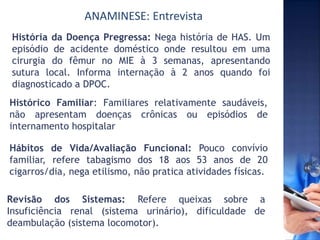 ANAMINESE: Entrevista
História da Doença Pregressa: Nega história de HAS. Um
episódio de acidente doméstico onde resultou em uma
cirurgia do fêmur no MIE à 3 semanas, apresentando
sutura local. Informa internação à 2 anos quando foi
diagnosticado a DPOC.
Histórico Familiar: Familiares relativamente saudáveis,
não apresentam doenças crônicas ou episódios de
internamento hospitalar
Hábitos de Vida/Avaliação Funcional: Pouco convívio
familiar, refere tabagismo dos 18 aos 53 anos de 20
cigarros/dia, nega etilismo, não pratica atividades físicas.
Revisão dos Sistemas: Refere queixas sobre a
Insuficiência renal (sistema urinário), dificuldade de
deambulação (sistema locomotor).
 