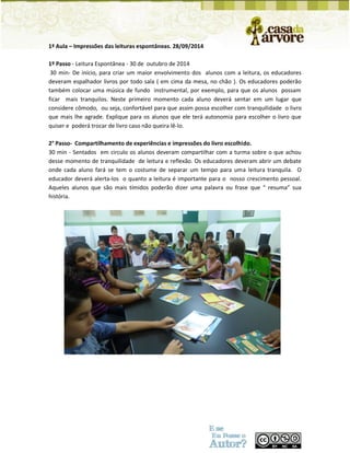 1ª Aula – Impressões das leituras espontâneas. 28/09/2014 
1º Passo - Leitura Espontânea - 30 de outubro de 2014 
30 min- De início, para criar um maior envolvimento dos alunos com a leitura, os educadores deveram espalhador livros por todo sala ( em cima da mesa, no chão ). Os educadores poderão também colocar uma música de fundo instrumental, por exemplo, para que os alunos possam ficar mais tranquilos. Neste primeiro momento cada aluno deverá sentar em um lugar que considere cômodo, ou seja, confortável para que assim possa escolher com tranquilidade o livro que mais lhe agrade. Explique para os alunos que ele terá autonomia para escolher o livro que quiser e poderá trocar de livro caso não queira lê-lo. 
2° Passo- Compartilhamento de experiências e impressões do livro escolhido. 
30 min - Sentados em circulo os alunos deveram compartilhar com a turma sobre o que achou desse momento de tranquilidade de leitura e reflexão. Os educadores deveram abrir um debate onde cada aluno fará se tem o costume de separar um tempo para uma leitura tranquila. O educador deverá alerta-los o quanto a leitura é importante para o nosso crescimento pessoal. Aqueles alunos que são mais tímidos poderão dizer uma palavra ou frase que “ resuma” sua história. 
 