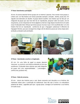 3° Passo- Exercitando a percepção. 
50 min- Os alunos deverão formar grupos de no máximo 5 pessoas. Para montar esses grupos o critério será ter lido história com temas parecidos exemplo ( amizade , família, escola etc). Em seguida será demando um desafio. O grupo deverá escolher uma história que foi lida por um integrante do grupo que seja mais fácil de ser reproduzida, pesquisar sobre ela (autor, ano de lançamento, se ela é disponível em forma digital) na internet e logo depois transformá-la em áudio visual. O educador deve reforçar que temos poucos recursos e que o livro escolhido deve ser uma história fácil de ser reproduzida . Lembra-los de que a linguagem audiovisual é diferente da linguagem literária, que para conseguirmos chegar até ela devemos passar por várias etapas (pré- produção, produção e pós-produção). 
3º Passo – Exercitando a escrita e a imaginação. 
20 min- Em uma folha de papel os grupos deveram reescrever ou construir uma história embasada no livro que escolheram. O educador deve salientar que cada integrante do grupo terá uma responsabilidades ( personagem , camêra man, produtor etc). 
4º Passo – Roda de conversa. 
20 min- Leitura das histórias para a sala. Neste momento será discutido se as histórias são realmente viáveis para a construção do audiovisual. Caso não seja a turma e os educadores poderão dar ideias , sugestões para que o grupo possa conseguir ser transformar a sua história em áudio visual. 
 