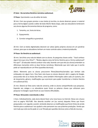 2ª Aula – Da narrativa literária a narrativa audiovisual. 
1º Passo- Exercitando o uso do editor de texto 
30 min. Com seus grupos prontos e seus textos já escritos, os alunos deveram passar o material para a forma digital usando o editor de texto World. Nesta etapa, cabe aos educadores lembrarem aos alunos algumas ferramentas básicas do programa, como: 
1. Tamanho, cor, fonte de letras. 
2. Espaçamento. 
3. Corretor ortográfico e gramatical. 
20 min. Com os textos digitalizados deveram ser salvos (pelos próprios alunos) em um pendrive comum, para que os educadores tenham um maior controle sobre o material produzido. 
3º Passo- Do literário ao audiovisual . 
30 min. Será feita uma roda de debate com os alunos. As perguntas chaves serão: ‘’Você conhece algum livro que virou filme?’’, ‘’Mudou alguma coisa da forma literária para a forma audiovisual? Por que?’’. (O educador deverá conduzir esta roda, fazendo com que eles (os alunos) entendam as diferenças marcantes entre as duas formas narrativas; Mostrando que nem tudo que é escrito pode ser reproduzido em um filme (questões técnicas)). 
20min. Momento para os alunos procurarem filmes/desenhos/seriados que tenham sido embasados em algum livro. Para fazer esta busca os alunos deveram abrir a pagina do Google, procurando não só os títulos dos filmes, como também informações sobre cada um (autoria, ano de lançamento, gênero, modificações que ocorreram para poder transformar a história literária em audiovisual etc). 
25 min. Deverá ser feita outra roda de conversa, onde os alunos compartilharão suas pesquisas. Expondo aos colegas e as educadoras quais foram as palavras chaves que utilizaram para pesquisar no Google e quais foram as suas maiores dificuldades. 
4º Passo- Brincando e exercitando o olhar 
1 hora. Individualmente, cada aluno deverá fazer uma nova busca na internet. Dessa vez a busca será na pagina YOUTUBE. Eles deverão escolher um (ou outros) daqueles filmes que foram pesquisados e em seguida o assistir, tentando observar as modificações que foram feitas da versão literária para a audiovisual. Isso ajudará a eles pensarem nas suas próximas produções. Vendo que nem tudo que está escrito pode vir a ser filmado por questões técnicas como a falta de recursos.  