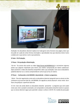 Avaliação: Os educadores deveram explicar de modo geral como funciona essa página, dizer que ela pode ser usada de várias formas (recreação e aprendizado) mas que devemos tomar muito cuidado com o que vemos e com o que postamos. 
3ª Aula – Pré Produção. 
1º Passo – Pré-produção e Roteirização. 
50 min - Os alunos irão assistir ao vídeo (http://youtu.be/9c0D0AJULIc) e escreverem algumas partes que julgaram importante para terem uma melhor compreensão do roteiro audiovisual. Após assistirem o vídeo eles deverão compartilhar sobre suas anotações. Com isso os educadores poderão observar se os alunos compreenderam como é que se faz um roteiro. 
2º Passo – Conhecendo o site BAIXAKI e Aprendendo a baixar o programas. 
10min- Para dar seguimento a esta aula os educadores deveram perguntar para os alunos se eles conhecem ou já ouviram falar do site BAIXAKI. Em seguida os alunos deveram entrar neste site e fazer uma pesquisa superficial sobre ele. 
15 min. Com site ainda aberto os educadores deverão apresentar o programa que será usado nesta aula. Com o projetor conectado a um computador os educadores deverão mostrar os passos que os alunos deveram seguir para aprender a baixar e utilizar o CELTX. Por medida de precaução  