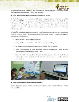 o programa deverá estar baixado em seus computadores. Esse passo a passo é fundamentais para que os alunos possam aprender a utilizar esse programa. 
3º Passo- Utilizando o CELTX e aprendendo a formatar um roteiro. 
1h 40min. Nesta passo será explicado como funciona o programa e como se formata um roteiro para filmes. O CELTX é um programa autoexplicativo, se você conhecer a formatação de um roteiro a sua utilização é simples. Com as anotações do vídeo (sobre como formatar um roteiro) o aluno, com o apoio dos educadores, começaram a escrever o seu roteiro. Este passo demandará mais tempo , pois os alunos terem autonomia para mudar os seus roteiros na medida que acharem necessários. 
AVALIAÇÃO: Nesta passo, para ajuda-los ainda mais, foi projetado o programa para que pudesse construir o roteiro passo a passo, explicando as ferramentas básicas e reexplicando algumas passos da formatação, como: 
 Cenas : Mudança de uma locação para outra. 
 Cabeçalho: Serve para localizar o leitor sobre a cena que vem á seguir. 
 Personagem: É o nome do personagem que irá dialogar logo em seguida. 
 Ações: Descrição geral da cena. Nele deve conter as característica e ações de cada personagem e do ambiente que ocorre a cena. 
 Forma de escrita: Os educadores deveram atentar os alunos a forma de escrita de um roteiro. Que, por sua vez, é diferente de outras narrativas, pois deve ser todo escrito em primeira pessoa. 
4º passo - Transformando os roteiros prontos em PDF. 
10 min. Depois dos roteiros prontos deverá ser ensinado aos alunos como transformar o roteiro em versão PDF. 
 