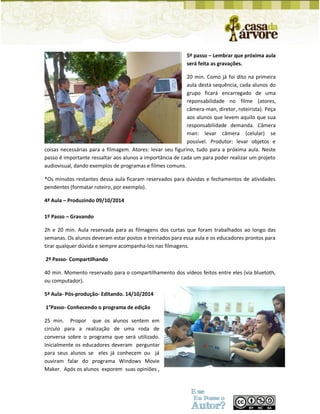 5º passo – Lembrar que próxima aula será feita as gravações. 
20 min. Como já foi dito na primeira aula desta sequência, cada alunos do grupo ficará encarregado de uma reponsabilidade no filme (atores, câmera-man, diretor, roteirista). Peça aos alunos que levem aquilo que sua responsabilidade demanda. Câmera man: levar câmera (celular) se possível. Produtor: levar objetos e coisas necessárias para a filmagem. Atores: levar seu figurino, tudo para a próxima aula. Neste passo é importante ressaltar aos alunos a importância de cada um para poder realizar um projeto audiovisual, dando exemplos de programas e filmes comuns. 
*Os minutos restantes dessa aula ficaram reservados para dúvidas e fechamentos de atividades pendentes (formatar roteiro, por exemplo). 
4ª Aula – Produzindo 09/10/2014 
1º Passo – Gravando 
2h e 20 min. Aula reservada para as filmagens dos curtas que foram trabalhados ao longo das semanas. Os alunos deveram estar postos e treinados para essa aula e os educadores prontos para tirar qualquer dúvida e sempre acompanha-los nas filmagens. 
2º Passo- Compartilhando 
40 min. Momento reservado para o compartilhamento dos vídeos feitos entre eles (via bluetoth, ou computador). 
5ª Aula- Pós-produção- Editando. 14/10/2014 
1°Passo- Conhecendo o programa de edição 
25 min. Propor que os alunos sentem em circulo para a realização de uma roda de conversa sobre o programa que será utilizado. Inicialmente os educadores deveram perguntar para seus alunos se eles já conhecem ou já ouviram falar do programa Windows Movie Maker. Após os alunos exporem suas opiniões ,  