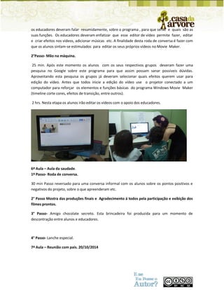 os educadores deveram falar resumidamente, sobre o programa , para que serve e quais são as suas funções. Os educadores deveram enfatizar que esse editor de vídeo permite fazer, editar e criar efeitos nos vídeos, adicionar músicas etc. A finalidade desta roda de conversa é fazer com que os alunos sintam-se estimulados para editar os seus próprios vídeos no Movie Maker. 
2°Passo- Mão na máquina. 
25 min. Após este momento os alunos com os seus respectivos grupos deveram fazer uma pesquisa no Google sobre este programa para que assim possam sanar possíveis dúvidas. Aproveitando esta pesquisa os grupos já deveram selecionar quais efeitos querem usar para edição do vídeo. Antes que todos inicie a edição do vídeo use o projetor conectado a um computador para reforçar os elementos e funções básicas do programa Windows Movie Maker (timeline corte cores, efeitos de transição, entre outros). 
2 hrs. Nesta etapa os alunos irão editar os vídeos com o apoio dos educadores. 
6ª Aula – Aula da saudade. 
1º Passo- Roda de conversa. 
30 min Passo reversado para uma conversa informal com os alunos sobre os pontos positivos e negativos do projeto, sobre o que apreenderam etc. 
2° Passo Mostra das produções finais e Agradecimento á todos pela participação e exibição dos filmes prontos. 
3° Passo- Amigo chocolate secreto. Esta brincadeira foi produzida para um momento de descontração entre alunos e educadores. 
4° Passo- Lanche especial. 
7ª Aula – Reunião com pais. 20/10/2014 
