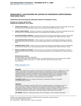 Acta Odontológica Venezolana - VOLUMEN 45 Nº 4 / 2007
ISSN: 0001-6365 – www.actaodontologica.com


                                                                                                            P á g i n a  | 1 

 

IMPORTANCIA Y APLICACIONES DEL SISTEMA DE TOMOGRAFIA COMPUTARIZADA
CONE-BEAM (CBCT)

IMPORTANCE AND APLICATIONS OF CONE-BEAM COMPUTED TOMOGRAPHY (CBTC)

Recibido para arbitraje: 08/06/2006
Aceptado para publicación: 24/11/2006


    •   CLEBER FRIGI BISSOLI - Residente de Doctorado en Radiología Odontologíca-Facultad de Odontología de São José
        dos Campos de la Universidad Estatal Paulista 'Júlio de Mesquita Filho'-UNESP, São Paulo - Brasil.


    •   CAROLA GOMEZ ÁGREDA - Residente de Maestría en Radiología Odontológica. Facultad de Odontología de São José
        dos Campos de la Universidad Estatal Paulista 'Júlio de Mesquita Filho'-UNESP,São Paulo - Brasil.


    •   WILTON MITSUNARI TAKESHITA - Residente de Doctorado en Radiología Odontologíca-Facultad de Odontología
        de São José dos Campos de la Universidad Estatal Paulista 'Júlio de Mesquita Filho'-UNESP, São Paulo - Brasil.


    •   JULIO CEZAR DE MELO CASTILHO - Profesor Adjunto de la Disciplina de Radiologia Odontologíca- Facultad de
        Odontología de São José dos Campos de la Universidad Estatal Paulista 'Júlio de Mesquita Filho'-UNESP, São Paulo -
        Brasil.


    •   EDMUNDO MEDICI FILHO - Profesor Titular de la Disciplina de Radiologia Odontologíca- Facultad de Odontología
        de São José dos Campos de la Universidad Estatal Paulista 'Júlio de Mesquita Filho'-UNESP, São Paulo - Brasil.


    •   MARI ELI LEONELLI DE MORAES - Profesora Doctora de la Disciplina de Radiologia Odontologíca- Facultad de
        Odontología de São José dos Campos de la Universidad Estatal Paulista 'Júlio de Mesquita Filho'-UNESP, São Paulo -
        Brasil.


        Dirección de los autores:
        A/C Departamento de Cirugía y Diagnóstico
        Facultad de Odontología de São José dos Campos- Universidad Estatal Paulista 'Júlio de Mesquita Filho'-UNESP
        Av: Engenheiro Francisco José Longo 777 - Jardim São Dimas- São José dos Campos- Brasil
        Cep: 12245-000


        E-mail: cleberfrigi@ig.com.br
        carolaggreda@yahoo.com.br


         RESUMEN
         Actualmente el sistema de tomografia computarizada Cone-beam(CBTM) puede ser empleada en el mundo
         médico y odontologico. Este sistema tiene como principio un algoritmo que corrige las deformidades e
         inestabilidades de las imágenes tomográficas computarizadas posibilitando mejor visualización y mayor
         exactitud en imágenes de tumores o áreas de interés profesional. Desta forma, el profesional consigue
         localizar fácilmente, con un minino de error, el local de interés para tratamientos quirúrgicos,
         radioterápicos y otros, permitiendo un mejor planeamento a sus pacientes.

         PALABRAS CLAVE:Algoritmos, Imagen tridimensional, Tomografia por Rayos X, Tomografia
         Computadorizada por Rayos X.


         ABSTRACT
         The cone-beam computed tomography (CBCT) has been applied to Dentistry and Medicine all over the
         world. This system is based on an algorithm which corrects the deformities and instabilities of the
         tomographic images, providing a more precise visualization of tumors and regions of interest. Therefore,
         the professional will easily localize, with a minimum degree of mistake, the target for surgical and
         radiotherapic treatments, among others, and achieve a better treatment plan for the patient.

         KEY WORDS: Algorithm, Tridimensional image, X-Ray Tomography, X-Ray Computed Tomography.



FUENTE: www.actaodontologica.com/ediciones/2007/4/sistema_tomografia_computarizada.asp
Fundación Acta Odontológica Venezolana
RIF: J-30675328-1 - ISSN: 0001-6365 - Caracas - Venezuela 
 