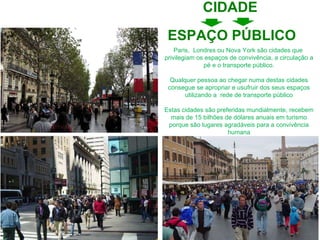 Paris,  Londres ou Nova York são cidades que  privilegiam os espaços de convivência, a circulação a pé e o transporte público. Qualquer pessoa ao chegar numa destas cidades consegue se apropriar e usufruir dos seus espaços utilizando a  rede de transporte público Estas cidades são preferidas mundialmente, recebem mais de 15 bilhões de dólares anuais em turismo porque são lugares agradáveis para a convivência humana ESPAÇO PÚBLICO CIDADE 