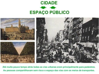 ESPAÇO PÚBLICO Até muito pouco tempo atrás todas as vias urbanas eram principalmente para pedestres. As pessoas compartilhavam sem risco o espaço das vias com os meios de transportes. CIDADE 