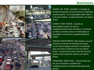 CARRO  SÓ  PARA  ALGUNS.  O modelo de transporte apoiado no automóvel só é confortável quando apenas  1/4 da população pode utilizar o carro para realizar  os deslocamentos  ao mesmo tempo.  CARRO  PARA TODOS . Quando se democratiza a posse do auto os congestionamentos são inevitáveis. O aumento da renda, aumenta a taxa de motorização da população e aumenta os congestionamentos viários  ESPAÇO INSUFICIENTE. Não importa o que se construa em termos de infraestrutura viária, nunca   haverá espaço suficiente na metrópole para que todos circulem de carro ao mesmo tempo. O automóvel é ótimo mas não funciona quando todos queremos utiliza-lo ao mesmo tempo. PROBLEMA  INSOLÚVEL . O governante que diz que vai resolver o problema de congestionamento de trânsito não está sendo sincero Mobilidade 