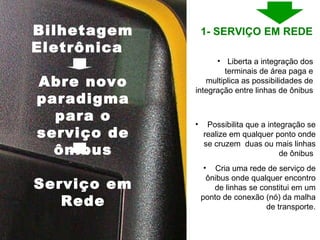Liberta a integração dos terminais de área paga e multiplica as possibilidades de integração entre linhas de ônibus Possibilita que a integração se realize em qualquer ponto onde se cruzem  duas ou mais linhas de ônibus  Cria uma rede de serviço de ônibus onde qualquer encontro de linhas se constitui em um ponto de conexão (nó) da malha de transporte. Bilhetagem Eletrônica  Abre novo paradigma para o serviço de ônibus Serviço em Rede 1- SERVIÇO EM REDE  