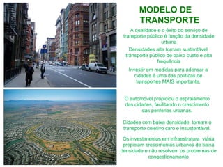 A qualidade e o êxito do serviço de transporte público é função da densidade  urbana Investir em medidas para adensar a cidades é uma das políticas de transportes MAIS importante. Densidades alta tornam sustentável  transporte público de baixo custo e alta frequência O automóvel propiciou o espraiamento das cidades, facilitando o crescimento das periferias urbanas. Cidades com baixa densidade, tornam o transporte coletivo caro e insustentável. Os investimentos em infraestrutura  viária propiciam crescimentos urbanos de baixa densidade e não resolvem os problemas de congestionamento MODELO DE TRANSPORTE 