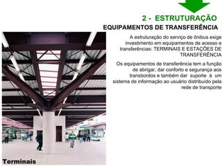 Terminais A estruturação do serviço de ônibus exige investimento em equipamentos de acesso e transferências: TERMINAIS E ESTAÇÕES DE TRANSFERÊNCIA Os equipamentos de transferência tem a função de abrigar, dar conforto e segurança aos transbordos e também dar  suporte  à  um sistema de informação ao usuário distribuído pela rede de transporte 2 -  ESTRUTURAÇÃO  EQUIPAMENTOS DE TRANSFERÊNCIA 