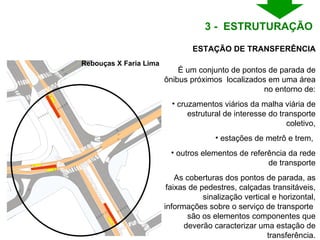 Rebouças X Faria Lima É um conjunto de pontos de parada de ônibus próximos  localizados em uma área no entorno de: cruzamentos viários da malha viária de estrutural de interesse do transporte coletivo, estações de metrô e trem,  outros elementos de referência da rede de transporte As coberturas dos pontos de parada, as faixas de pedestres, calçadas transitáveis, sinalização vertical e horizontal, informações sobre o serviço de transporte  são os elementos componentes que deverão caracterizar uma estação de transferência. ESTAÇÃO DE TRANSFERÊNCIA 3 -  ESTRUTURAÇÃO  