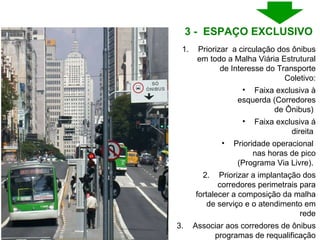 Priorizar  a circulação dos ônibus em todo a Malha Viária Estrutural de Interesse do Transporte Coletivo: Faixa exclusiva à esquerda (Corredores de Ônibus)  Faixa exclusiva á direita  Prioridade operacional  nas horas de pico (Programa Via Livre).  Priorizar a implantação dos corredores perimetrais para fortalecer a composição da malha de serviço e o atendimento em rede Associar aos corredores de ônibus programas de requalificação urbana 3 -  ESPAÇO EXCLUSIVO  