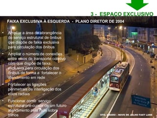 STO. AMARO – NOVE DE JULHO FAST LANE Ampliar a área de abrangência do serviço estrutural de ônibus  que dispõe de faixa exclusiva para circulação dos ônibus Ampliar o número de conexões entre eixos de transporte coletivo com que dispõe de faixa exclusiva para circulação dos ônibus de forma a  fortalecer o atendimento em rede Fortalecer as ligações perimetrais de interligação dos eixos radiais  Funcionar como  serviço estrutural pré-cursor de um futuro atendimento pela rede sobre trilhos FAIXA EXCLUSIVA À ESQUERDA  -  PLANO DIRETOR DE 2004 3 -  ESPAÇO EXCLUSIVO  