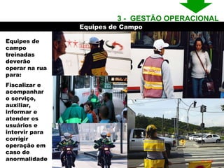 Equipes de Campo  Equipes de campo treinadas deverão operar na rua para: Fiscalizar e acompanhar o serviço, auxiliar, informar e atender os usuários e  intervir para corrigir operação em caso de anormalidade 3 -  GESTÃO OPERACIONAL  