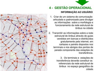 Criar de um sistema de comunicação  articulado e padronizado para divulgar as informações  sobre a morfologia e funcionamento da rede estrutural de ônibus na cidade Transmitir as informações sobre a rede estrutural de ônibus através de guias vendidos em bancas e distribuídos gratuitamente pela internet, em cartazes e painéis dispostos nos terminais e nos abrigos dos pontos de parada componente das estações de transferência. Os terminais e  estações de transferência deverão constituir os  referenciais da rede estrutural de ônibus  no espaço geográfico da cidade INFORMAÇÃO AO USUÁRIO 4 -  GESTÃO OPERACIONAL  