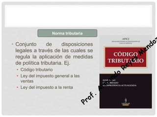• Conjunto de disposiciones
legales a través de las cuales se
regula la aplicación de medidas
de política tributaria. Ej.
• Código tributario
• Ley del impuesto general a las
ventas
• Ley del impuesto a la renta
Norma tributaria
 