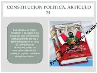 CONSTITUCIÓN POLÍTICA. ARTÍCULO
74
Los tributos se crean,
modifican o derogan, o se
establece una exoneración,
exclusivamente por ley o
decreto legislativo en caso
de delegación de
facultades, salvo los
aranceles y tasas, los
cuales se regulan mediante
decreto supremo.
 