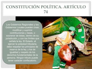CONSTITUCIÓN POLÍTICA. ARTÍCULO
74
Los Gobiernos Regionales y los
Gobiernos Locales pueden crear,
modificar y suprimir
contribuciones y tasas, o
exonerar de éstas, dentro de su
jurisdicción, y con los límites que
señala la ley. El Estado, al
ejercer la potestad tributaria,
debe respetar los principios de
reserva de la ley, y los de
igualdad y respeto de los
derechos fundamentales de la
persona. Ningún tributo puede
tener carácter confiscatorio.
 