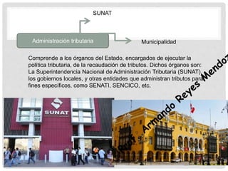 Administración tributaria
Comprende a los órganos del Estado, encargados de ejecutar la
política tributaria, de la recaudación de tributos. Dichos órganos son:
La Superintendencia Nacional de Administración Tributaria (SUNAT),
los gobiernos locales, y otras entidades que administran tributos para
fines específicos, como SENATI, SENCICO, etc.
SUNAT
Municipalidad
 
