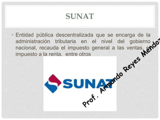 SUNAT
• Entidad pública descentralizada que se encarga de la
administración tributaria en el nivel del gobierno
nacional, recauda el impuesto general a las ventas, el
impuesto a la renta, entre otros
 