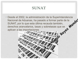 SUNAT
• Desde el 2002, la administración de la Superintendencia
Nacional de Aduanas, ha pasado a formar parte de la
SUNAT, por lo que esta última recauda también,
derechos arancelarios, tasas y sobretasas que se
aplican a las importaciones
 
