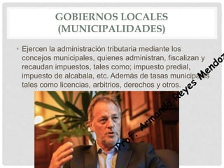 GOBIERNOS LOCALES
(MUNICIPALIDADES)
• Ejercen la administración tributaria mediante los
concejos municipales, quienes administran, fiscalizan y
recaudan impuestos, tales como; impuesto predial,
impuesto de alcabala, etc. Además de tasas municipales
tales como licencias, arbitrios, derechos y otros.
 