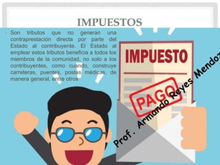 IMPUESTOS
• Son tributos que no generan una
contraprestación directa por parte del
Estado al contribuyente. El Estado al
emplear estos tributos beneficia a todos los
miembros de la comunidad, no solo a los
contribuyentes, como cuando, construye
carreteras, puentes, postas médicas, de
manera general, entre otros
 