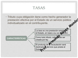 TASAS
• Tributo cuya obligación tiene como hecho generador la
prestación efectiva por el Estado de un servicio público
individualizado en el contribuyente.
La tasa es una prestación exigida por
el Estado, en base a su ius imperium
Como todo tributo, solo puede ser
creada por ley
El producto de la recaudación será
destinado al servicio que presta el
Estado
CARACTERÍSTICAS
 